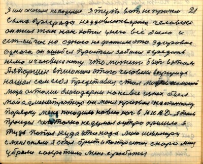 20(21)<br />Я им оказался не по душе Я тут вот не причём<br /> сама природа не удовлетворила человека<br /> он жил так как хотел у него всё было и <br />есть сейчас но одного не фатило это здоровие<br /> одного он ошибся простыл заболел а средств<br /> нема и человека нету что может быть в этом<br /> А я Паршек в писонине этого человека в природе<br /> нашол сам себя представил стал людям помогать<br /> люди остались благодарны но не все из них был<br /> мой администратор он меня призвал к законному <br />порядку меня посадили на всю ночь в НКВД я там<br /> просидел чего только не думал а утро пришло я <br />туда попал куда это надо мою шевилюру <br />с меня сняли я стал брит и пострижен скоро меня <br />убрали сократили меня с работы