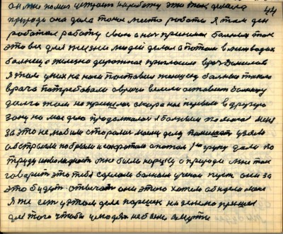 43(44)<br />он мне помог устроил на работу это так делала <br />природа она дала такое место работы я там день<br /> работал работу свою а ночь принимал больных так <br />это всё для жизни людей делал а потом в Мин Водах <br />больница железнодорожная пригласила врач Данилов<br /> я там у них на ноги поставил женщину больные такого <br />врача потребовали а врачи велели оставить больницу<br /> долго там не пришлось скоро нас перевели в другую <br />зону но моё дело продолжалось я больным помогал меня<br /> за это не любили старались моему делу помешать узяли<br /> обстрыгли побрили и сократили а потом 1-ю группу дали по<br /> труду инвалидность мне была на руку а природа мне так<br /> говорит это тебя сделали больным учёнои пусть они за <br />это будут отвечать они этого хотели обидели меня<br /> я же есть у этом деле Паршек на Землю пришёл <br />для того чтобы у людях не было смерти