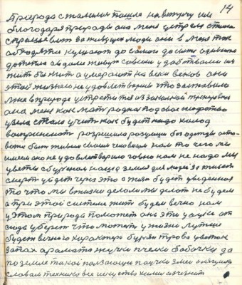 14. Природа сжалилась пошла на встречу им<br />благодаря природы она меня устрела стала <br />спрашивать за живущих людей они в меня так<br />обходятся кушают до самого до сыта одеваются<br />до тепла а в доме живут со всеми удобствами им <br />жить бы жить а умерают на веки веков они<br />этой жизнею не удовлетворились что заставило <br />мне в природе устретиться из закалкой тренировкой<br />она меня как мать родная под своё шефство<br />узяла стала учить как будет надо холод <br />воспринимать разрешила разумши без одежды оста-<br />ваться быть живым своим человеком нам то чего мы<br />имеем оно не удовлетворило говно нам не надо мы <br />цветы с бурьяном наша земля для людей заживёт<br />смерть уйдёт через это а жизнь будет уведённая<br />то что мы в жизни делали мы делать не будем <br />а при этой системе жить будем вечно нам<br />у этом природа поможет она эти цацки от<br />сюда уберёт что может у жизни лутше<br />будет вечного характера бурьян трава цветок<br />запах аромата жучки пчёлки бабочки да<br />по земле такой ползающий паучок змеи лягушки<br />словом техника всё искусство химия исчезнет