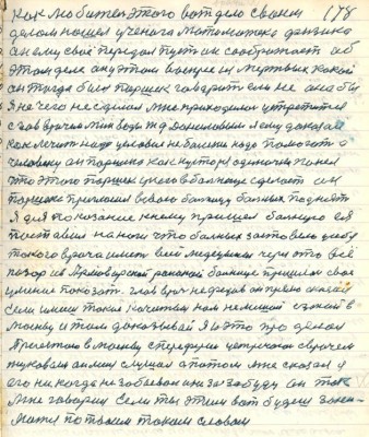 178. как любитель этого вот дела своим <br />делом нашёл учёного математика физика<br />он ему своё передал пусть он соображает об<br />этом деле он у этом воскрес из мёртвых какой <br />он тогда был Паршек говорит если не она бы <br />я нечего не сделал мне приходилось устретиться <br />с глав врачом Мин Воды ж.д. Даниловым я ему доказал <br />как лечить надо условия не болезни надо помогать а<br />человеку он Паршека как кустаря одиночку понял<br />что этого Паршек у него в больнице сделает он<br />Паршека пригласил в свою больницу больных поднять<br />Я для показания к нему пришёл больную ея<br />поставил на ноги что больных заставило у себя<br />такого врача иметь всей медицины через это всё<br />позор из Армавирской районной больницы пришёл своё <br />умение показать глав врач Нефёдов он прямо сказал<br />Если имеешь такие качества нам не мешай езжай в<br />Москву и там доказывай я и это проделал<br />Приезжаю в Москву с периферии устречаюсь с врачём<br />Жуковым он меня слушал а потом мне сказал я<br />его никогда не забывал и не забуду он так<br />мне говорил Если ты этим вот будешь зани-<br />маться по твоим таким словам